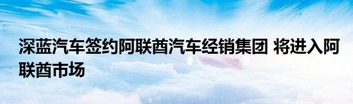 深蓝汽车签约阿联酋汽车经销集团 将进入阿联酋市场