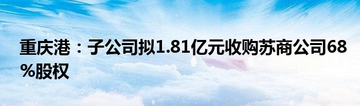 重庆港：子公司拟1.81亿元收购苏商公司68%股权