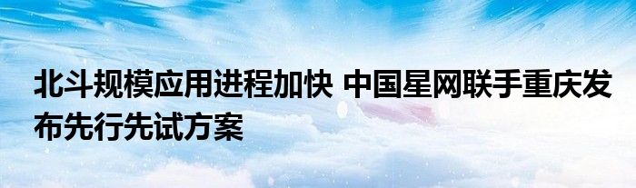 北斗规模应用进程加快 中国星网联手重庆发布先行先试方案