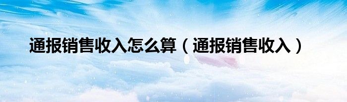 通报销售收入怎么算（通报销售收入）