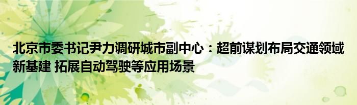 北京市委书记尹力调研城市副中心：超前谋划布局交通领域新基建 拓展自动驾驶等应用场景