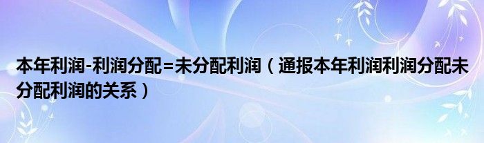 本年利润-利润分配=未分配利润（通报本年利润利润分配未分配利润的关系）