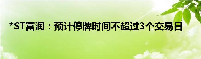 *ST富润：预计停牌时间不超过3个交易日