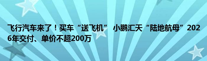 飞行汽车来了！买车“送飞机” 小鹏汇天“陆地航母”2026年交付、单价不超200万