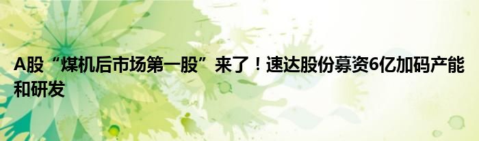 A股“煤机后市场第一股”来了！速达股份募资6亿加码产能和研发