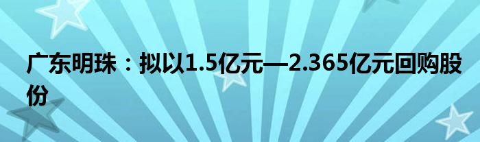 广东明珠：拟以1.5亿元—2.365亿元回购股份