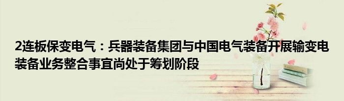 2连板保变电气：兵器装备集团与中国电气装备开展输变电装备业务整合事宜尚处于筹划阶段