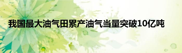 我国最大油气田累产油气当量突破10亿吨