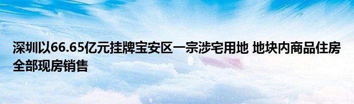 深圳以66.65亿元挂牌宝安区一宗涉宅用地 地块内商品住房全部现房销售