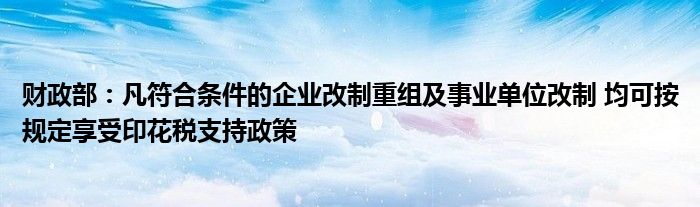 财政部：凡符合条件的企业改制重组及事业单位改制 均可按规定享受印花税支持政策