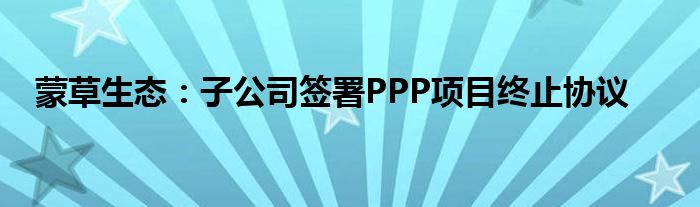 蒙草生态：子公司签署PPP项目终止协议