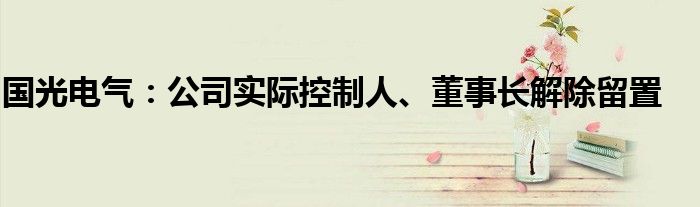 国光电气：公司实际控制人、董事长解除留置