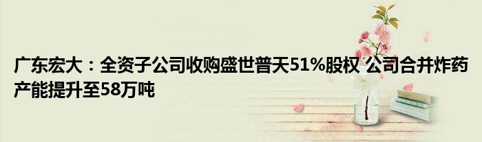 广东宏大：全资子公司收购盛世普天51%股权 公司合并炸药产能提升至58万吨