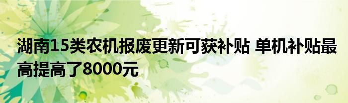 湖南15类农机报废更新可获补贴 单机补贴最高提高了8000元