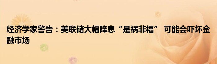 经济学家警告：美联储大幅降息“是祸非福” 可能会吓坏金融市场