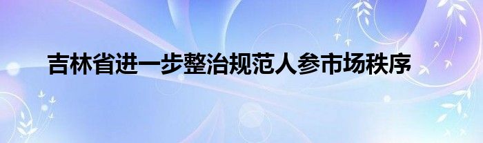 吉林省进一步整治规范人参市场秩序