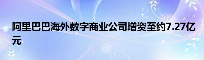 阿里巴巴海外数字商业公司增资至约7.27亿元