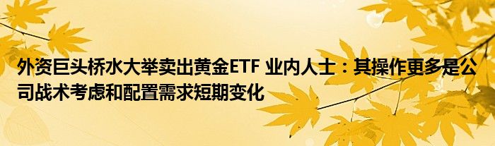 外资巨头桥水大举卖出黄金ETF 业内人士：其操作更多是公司战术考虑和配置需求短期变化