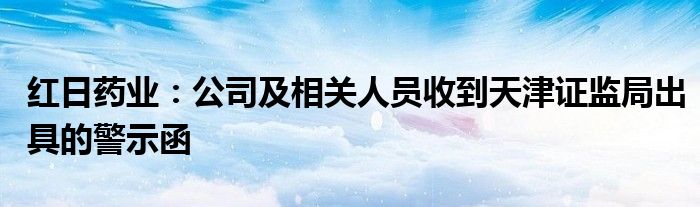 红日药业：公司及相关人员收到天津证监局出具的警示函