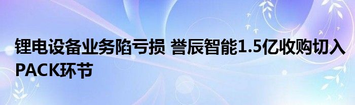 锂电设备业务陷亏损 誉辰智能1.5亿收购切入PACK环节