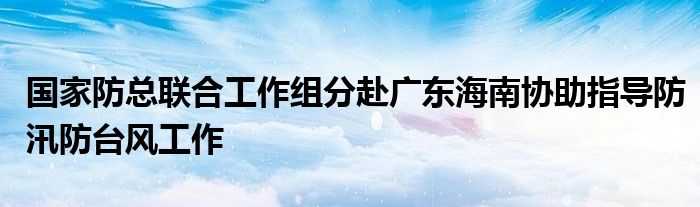 国家防总联合工作组分赴广东海南协助指导防汛防台风工作