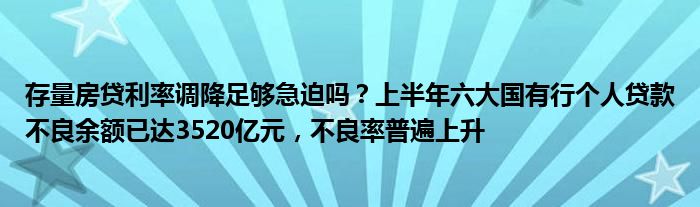 存量房贷利率调降足够急迫吗？上半年六大国有行个人贷款不良余额已达3520亿元，不良率普遍上升