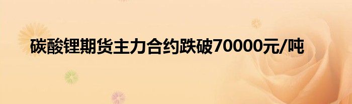 碳酸锂期货主力合约跌破70000元/吨