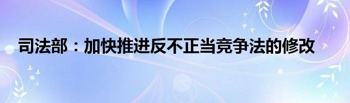 司法部：加快推进反不正当竞争法的修改