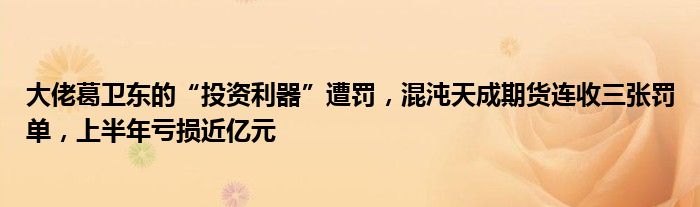 大佬葛卫东的“投资利器”遭罚，混沌天成期货连收三张罚单，上半年亏损近亿元