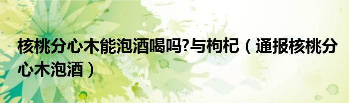 核桃分心木能泡酒喝吗?与枸杞（通报核桃分心木泡酒）