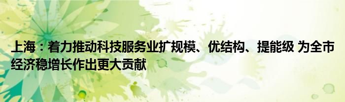 上海：着力推动科技服务业扩规模、优结构、提能级 为全市经济稳增长作出更大贡献