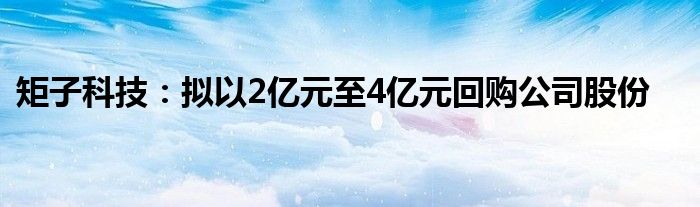 矩子科技：拟以2亿元至4亿元回购公司股份