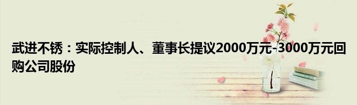 武进不锈：实际控制人、董事长提议2000万元-3000万元回购公司股份