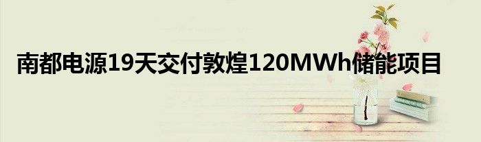 南都电源19天交付敦煌120MWh储能项目