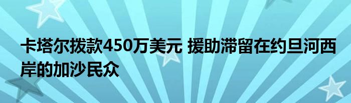 卡塔尔拨款450万美元 援助滞留在约旦河西岸的加沙民众