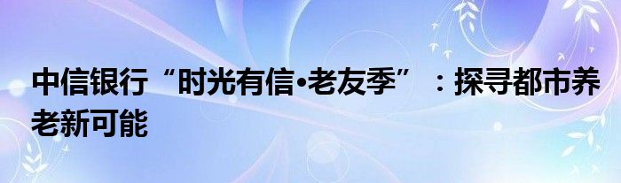 中信银行“时光有信·老友季”：探寻都市养老新可能