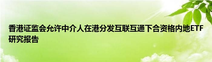 香港证监会允许中介人在港分发互联互通下合资格内地ETF研究报告