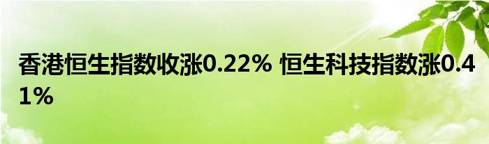 香港恒生指数收涨0.22% 恒生科技指数涨0.41%