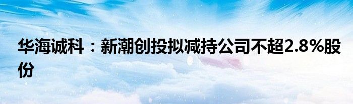 华海诚科：新潮创投拟减持公司不超2.8%股份