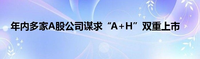 年内多家A股公司谋求“A+H”双重上市