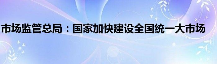 市场监管总局：国家加快建设全国统一大市场