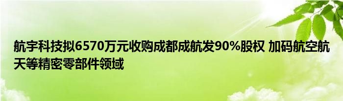 航宇科技拟6570万元收购成都成航发90%股权 加码航空航天等精密零部件领域