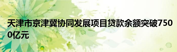 天津市京津冀协同发展项目贷款余额突破7500亿元