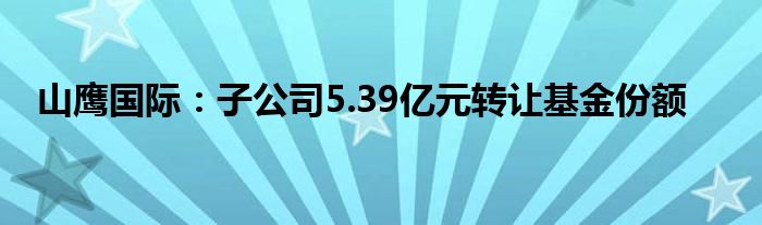 山鹰国际：子公司5.39亿元转让基金份额