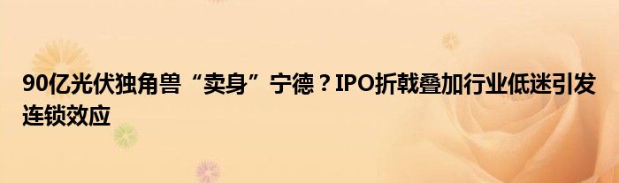 90亿光伏独角兽“卖身”宁德？IPO折戟叠加行业低迷引发连锁效应