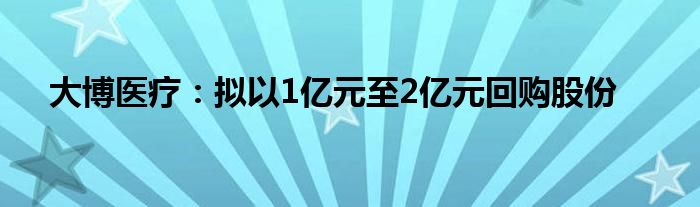 大博医疗：拟以1亿元至2亿元回购股份