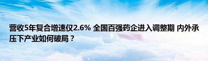 营收5年复合增速仅2.6% 全国百强药企进入调整期 内外承压下产业如何破局？