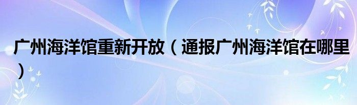 广州海洋馆重新开放（通报广州海洋馆在哪里）