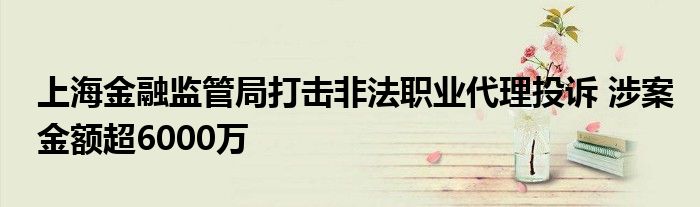 上海金融监管局打击非法职业代理投诉 涉案金额超6000万