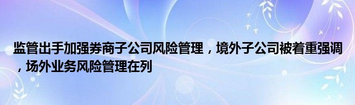 监管出手加强券商子公司风险管理，境外子公司被着重强调，场外业务风险管理在列